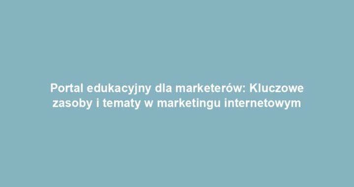 Portal edukacyjny dla marketerów: Kluczowe zasoby i tematy w marketingu internetowym