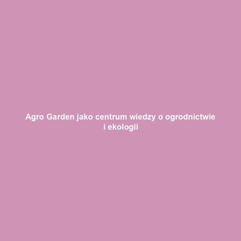 Agro Garden jako centrum wiedzy o ogrodnictwie i ekologii