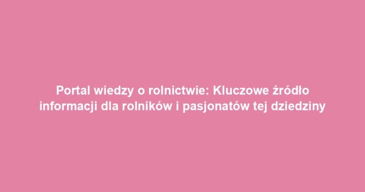 Portal wiedzy o rolnictwie: Kluczowe źródło informacji dla rolników i pasjonatów tej dziedziny