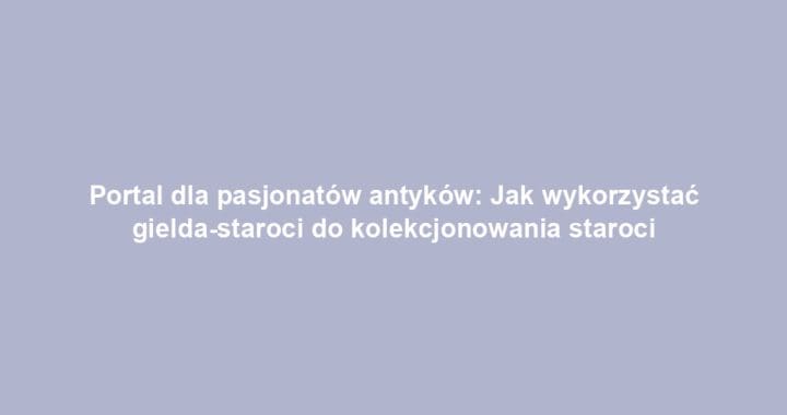 Portal dla pasjonatów antyków: Jak wykorzystać gielda-staroci do kolekcjonowania staroci