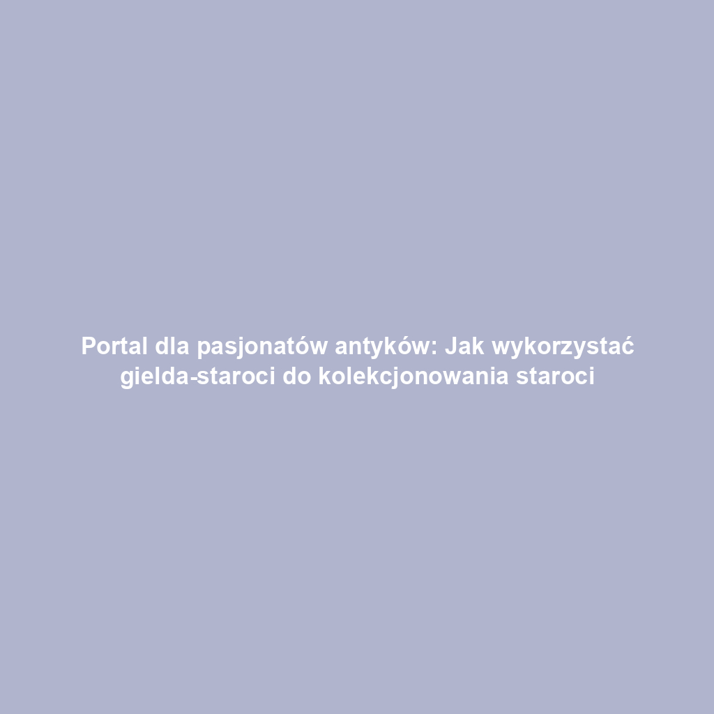 Portal dla pasjonatów antyków: Jak wykorzystać gielda-staroci do kolekcjonowania staroci