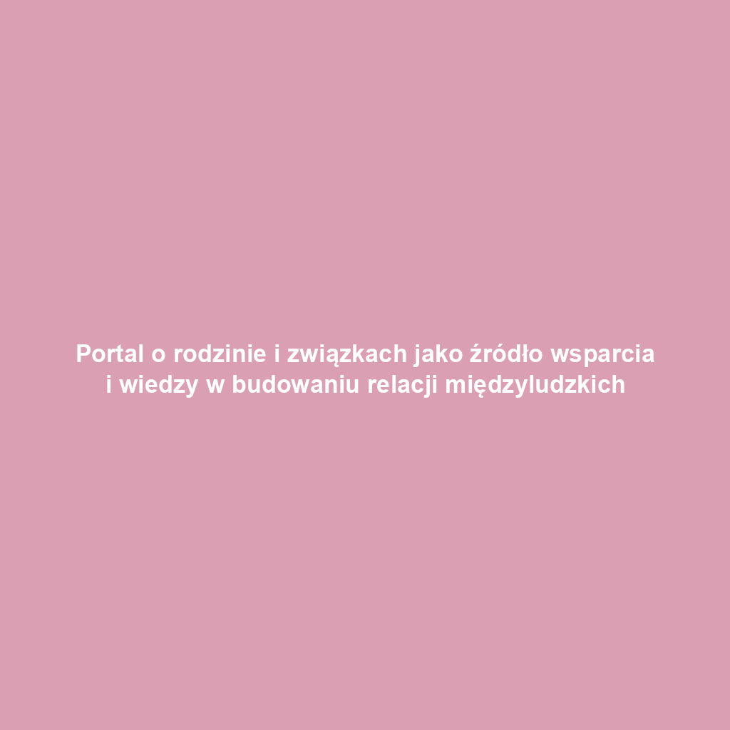 Portal o rodzinie i związkach jako źródło wsparcia i wiedzy w budowaniu relacji międzyludzkich
