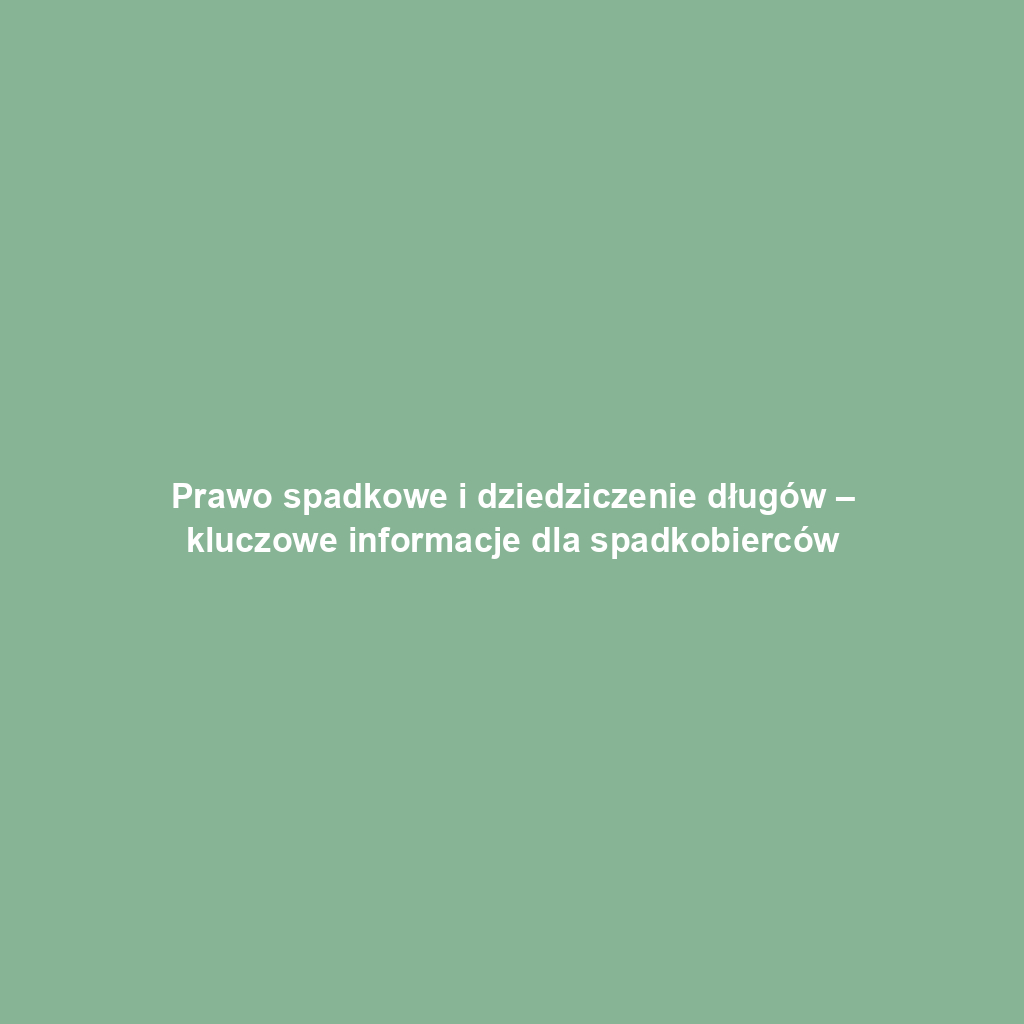 Prawo spadkowe i dziedziczenie długów – kluczowe informacje dla spadkobierców