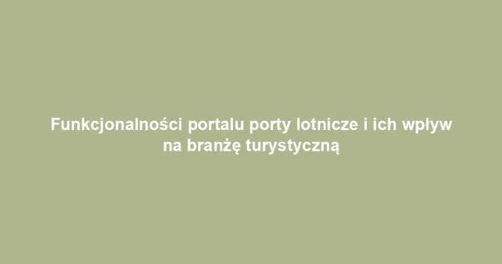Funkcjonalności portalu porty lotnicze i ich wpływ na branżę turystyczną