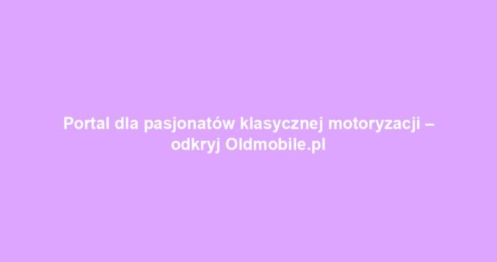 Portal dla pasjonatów klasycznej motoryzacji – odkryj Oldmobile.pl