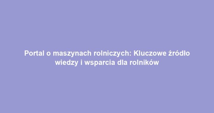 Portal o maszynach rolniczych: Kluczowe źródło wiedzy i wsparcia dla rolników