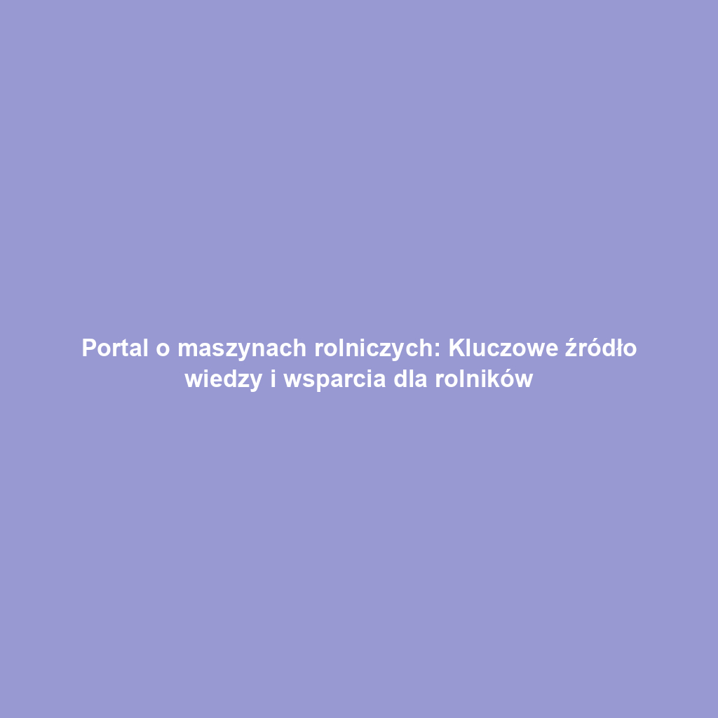 Portal o maszynach rolniczych: Kluczowe źródło wiedzy i wsparcia dla rolników