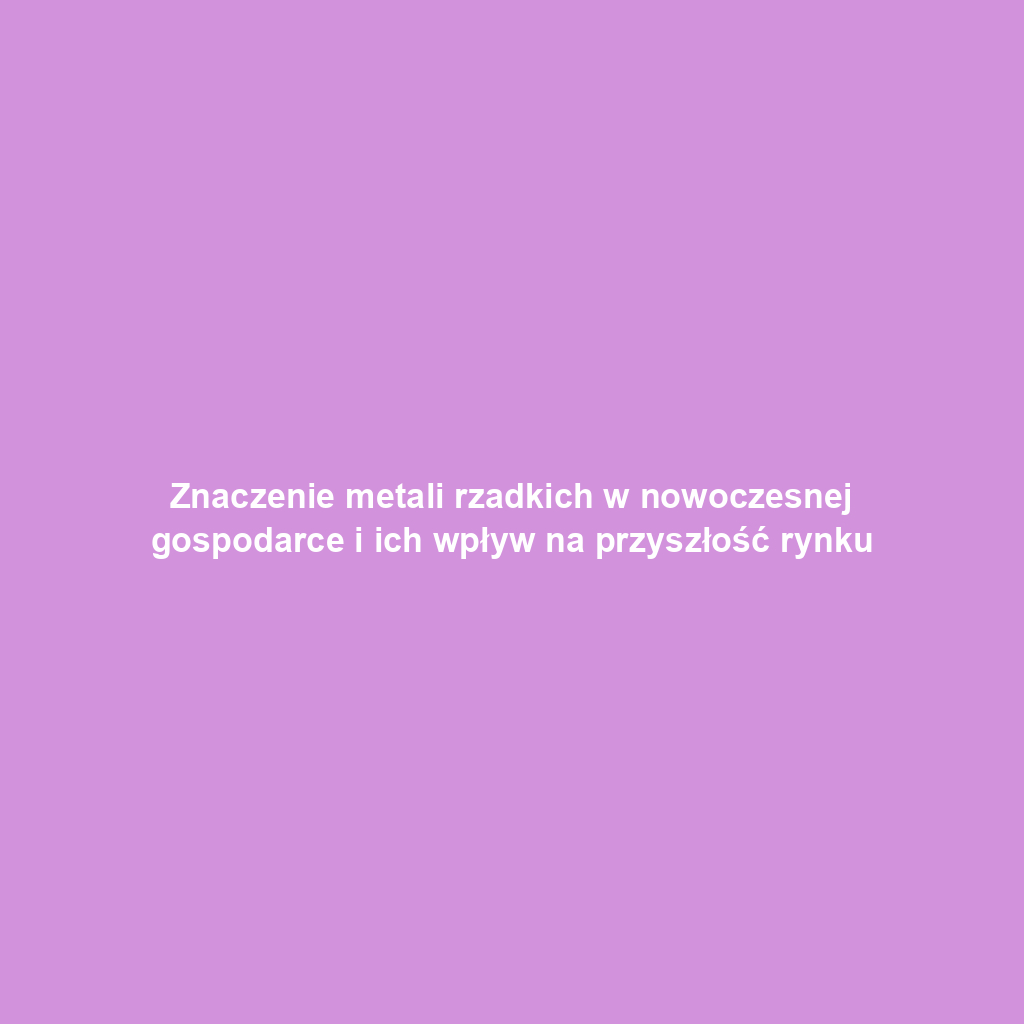 Znaczenie metali rzadkich w nowoczesnej gospodarce i ich wpływ na przyszłość rynku