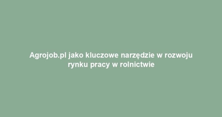 Agrojob.pl jako kluczowe narzędzie w rozwoju rynku pracy w rolnictwie