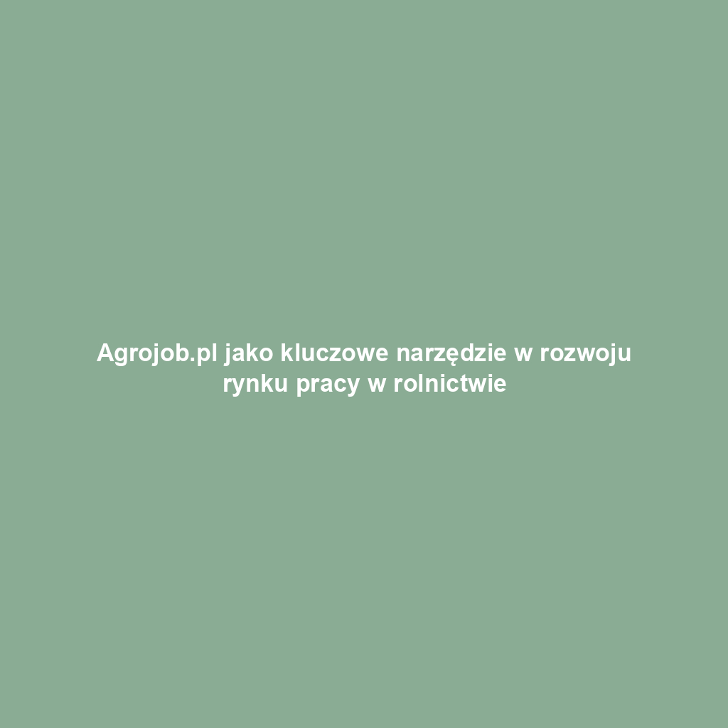 Agrojob.pl jako kluczowe narzędzie w rozwoju rynku pracy w rolnictwie