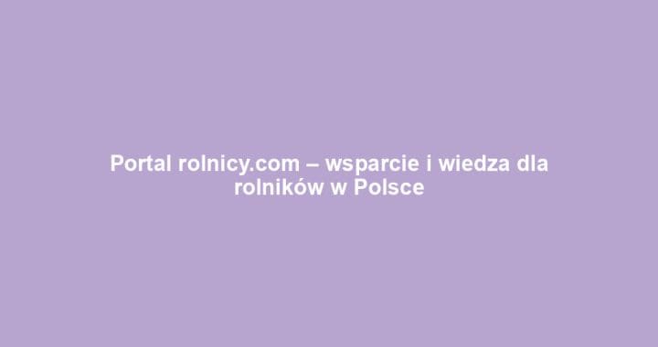 Portal rolnicy.com – wsparcie i wiedza dla rolników w Polsce