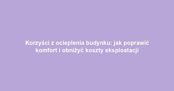 Korzyści z ocieplenia budynku: jak poprawić komfort i obniżyć koszty eksploatacji