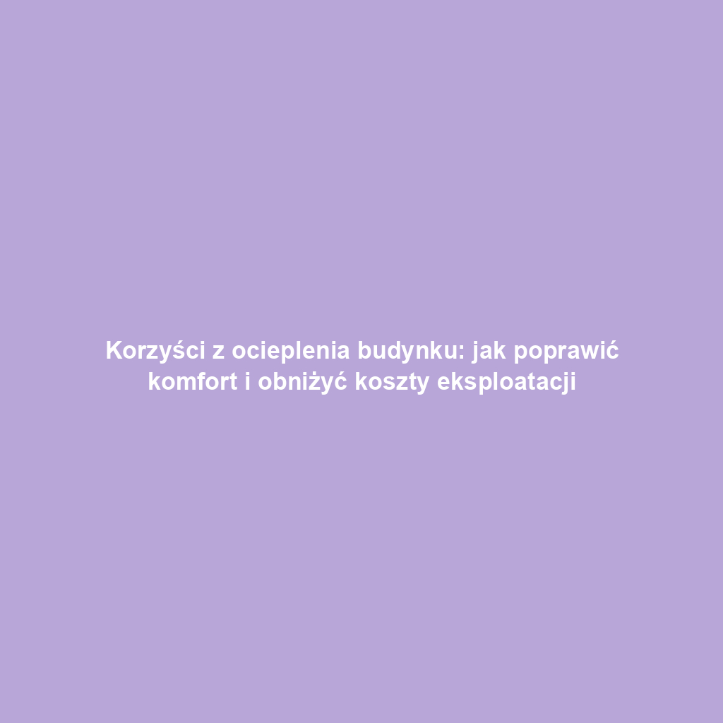 Korzyści z ocieplenia budynku: jak poprawić komfort i obniżyć koszty eksploatacji