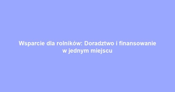 Wsparcie dla rolników: Doradztwo i finansowanie w jednym miejscu