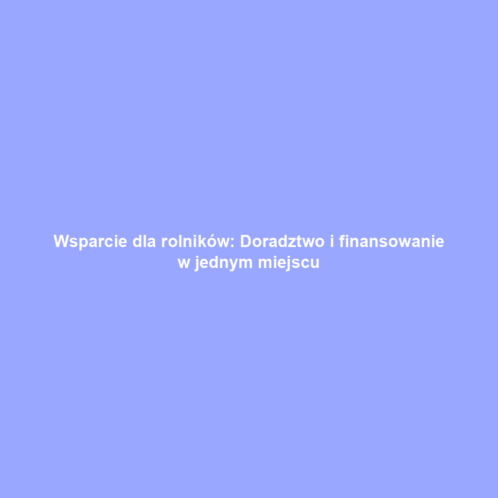 Wsparcie dla rolników: Doradztwo i finansowanie w jednym miejscu