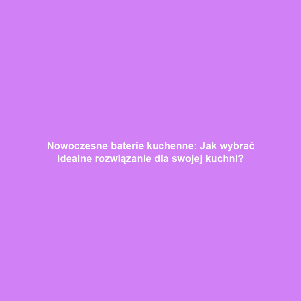 Nowoczesne baterie kuchenne: Jak wybrać idealne rozwiązanie dla swojej kuchni?