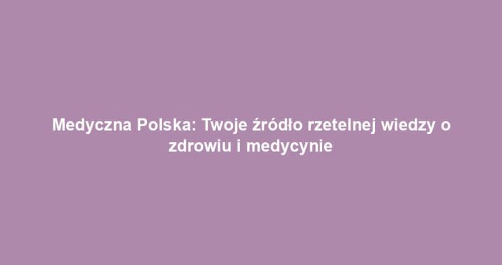 Medyczna Polska: Twoje źródło rzetelnej wiedzy o zdrowiu i medycynie