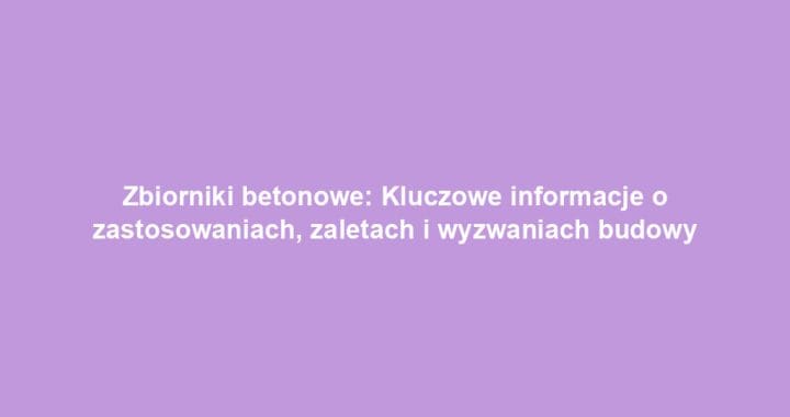 Zbiorniki betonowe: Kluczowe informacje o zastosowaniach, zaletach i wyzwaniach budowy