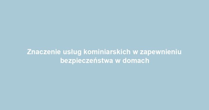 Znaczenie usług kominiarskich w zapewnieniu bezpieczeństwa w domach