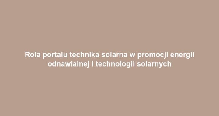 Rola portalu technika solarna w promocji energii odnawialnej i technologii solarnych