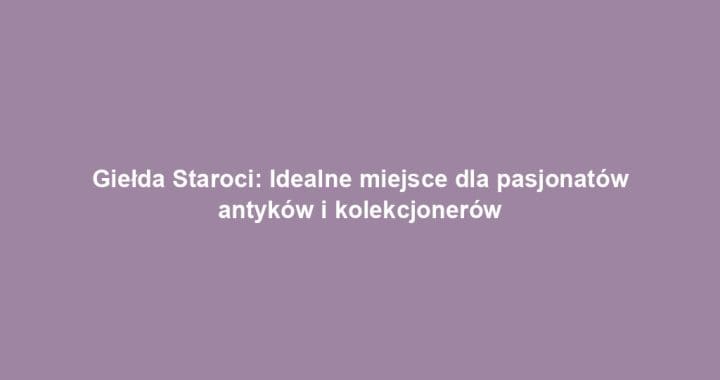 Giełda Staroci: Idealne miejsce dla pasjonatów antyków i kolekcjonerów