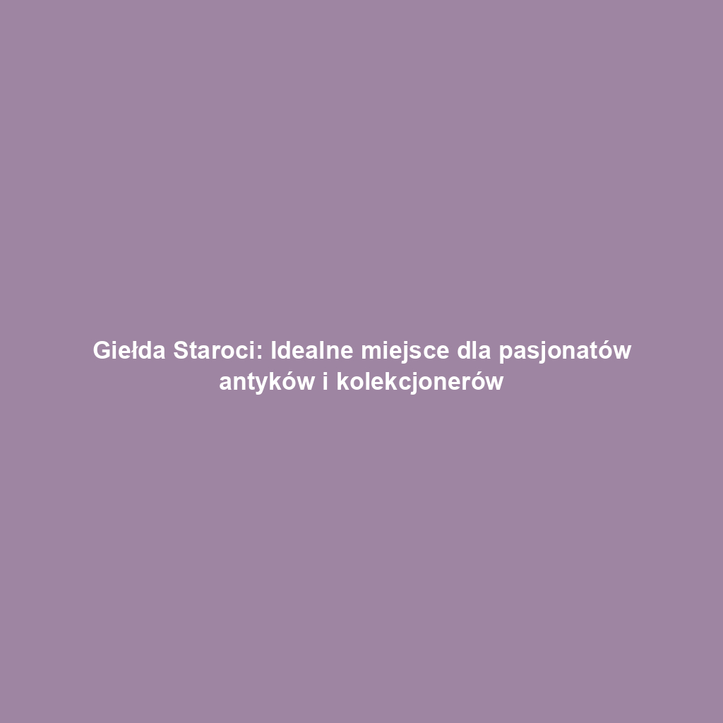 Giełda Staroci: Idealne miejsce dla pasjonatów antyków i kolekcjonerów