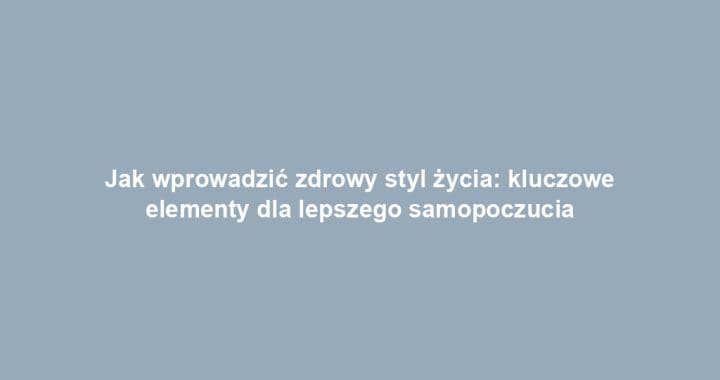 Jak wprowadzić zdrowy styl życia: kluczowe elementy dla lepszego samopoczucia