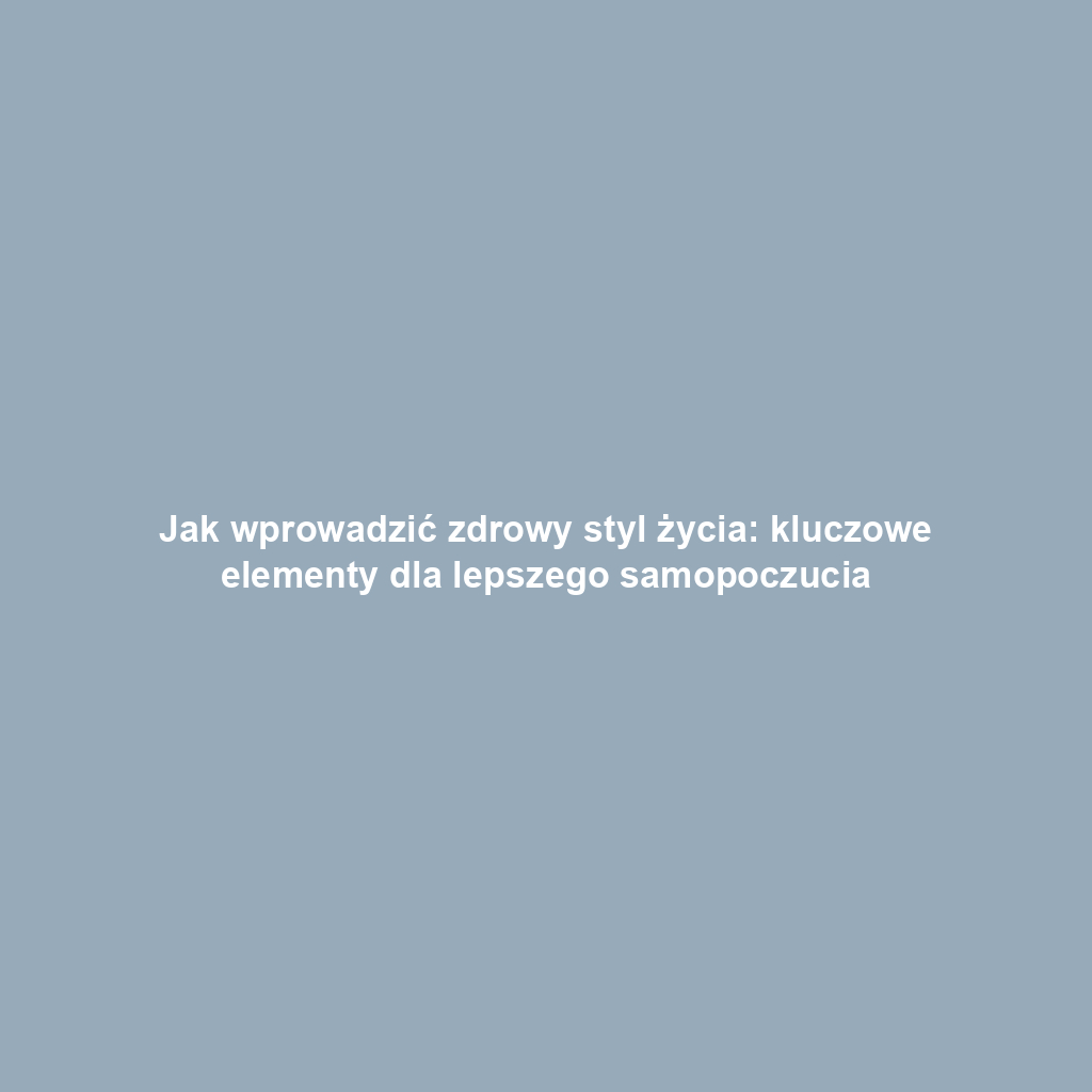Jak wprowadzić zdrowy styl życia: kluczowe elementy dla lepszego samopoczucia