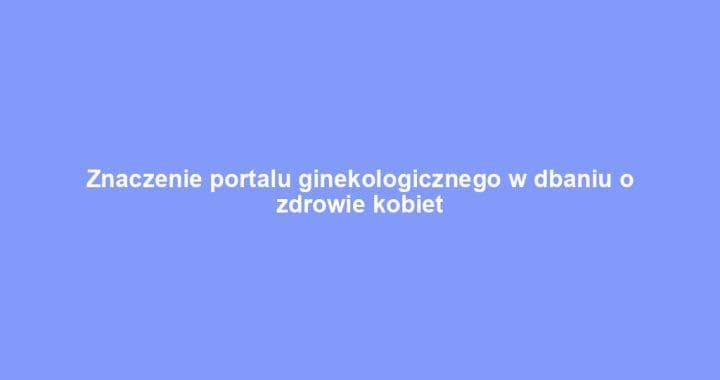 Znaczenie portalu ginekologicznego w dbaniu o zdrowie kobiet