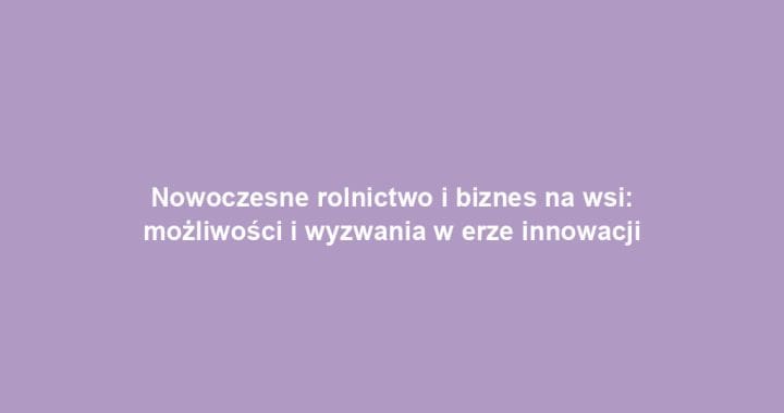 Nowoczesne rolnictwo i biznes na wsi: możliwości i wyzwania w erze innowacji