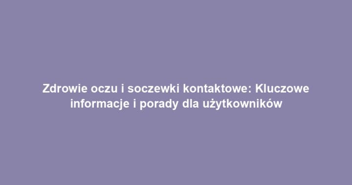 Zdrowie oczu i soczewki kontaktowe: Kluczowe informacje i porady dla użytkowników