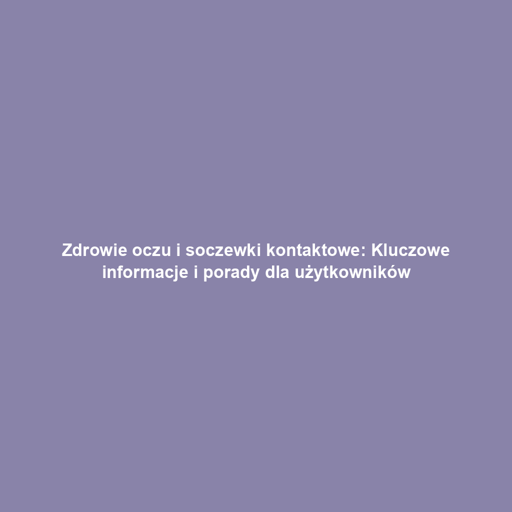 Zdrowie oczu i soczewki kontaktowe: Kluczowe informacje i porady dla użytkowników