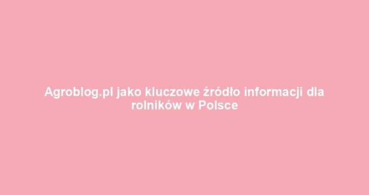 Agroblog.pl jako kluczowe źródło informacji dla rolników w Polsce