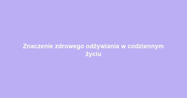 Znaczenie zdrowego odżywiania w codziennym życiu