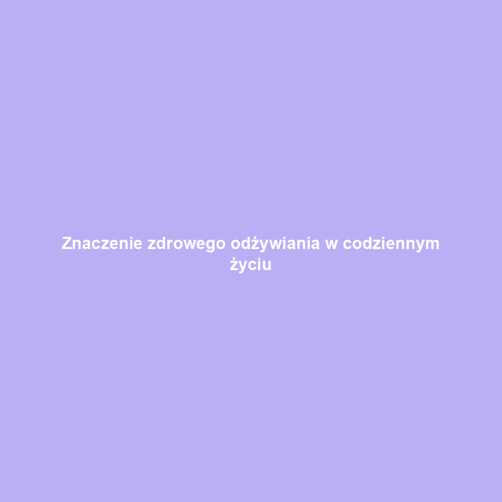 Znaczenie zdrowego odżywiania w codziennym życiu