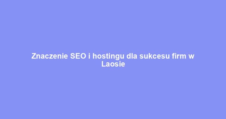 Znaczenie SEO i hostingu dla sukcesu firm w Laosie