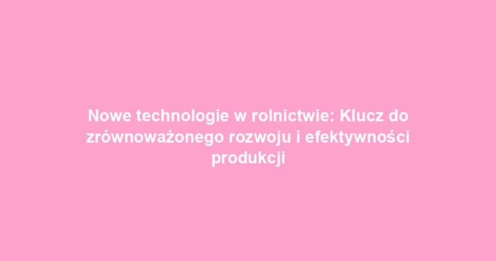 Nowe technologie w rolnictwie: Klucz do zrównoważonego rozwoju i efektywności produkcji