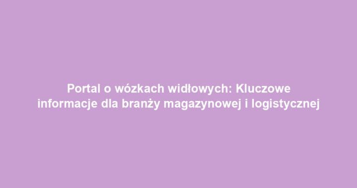 Portal o wózkach widłowych: Kluczowe informacje dla branży magazynowej i logistycznej