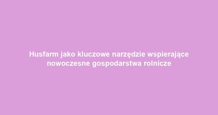 Husfarm jako kluczowe narzędzie wspierające nowoczesne gospodarstwa rolnicze