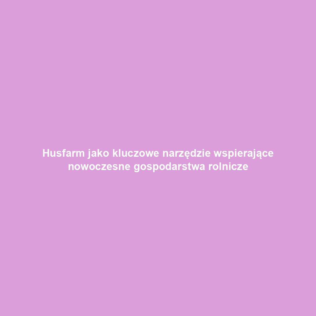 Husfarm jako kluczowe narzędzie wspierające nowoczesne gospodarstwa rolnicze
