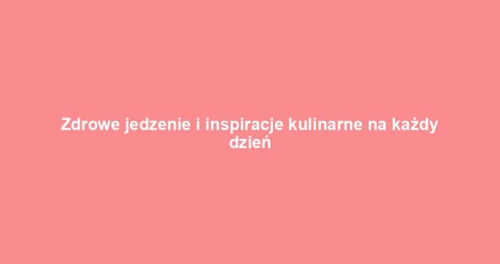 Zdrowe jedzenie i inspiracje kulinarne na każdy dzień