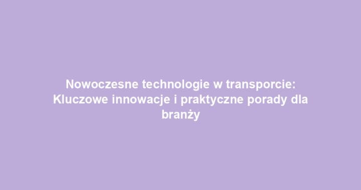 Nowoczesne technologie w transporcie: Kluczowe innowacje i praktyczne porady dla branży