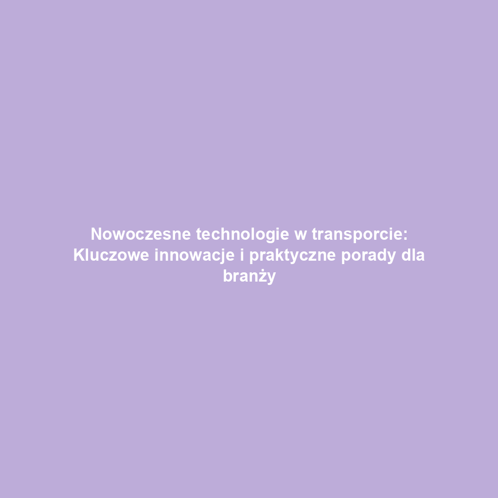 Nowoczesne technologie w transporcie: Kluczowe innowacje i praktyczne porady dla branży
