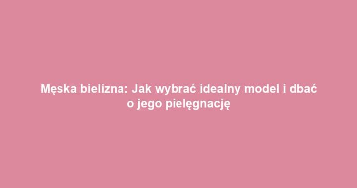 Męska bielizna: Jak wybrać idealny model i dbać o jego pielęgnację