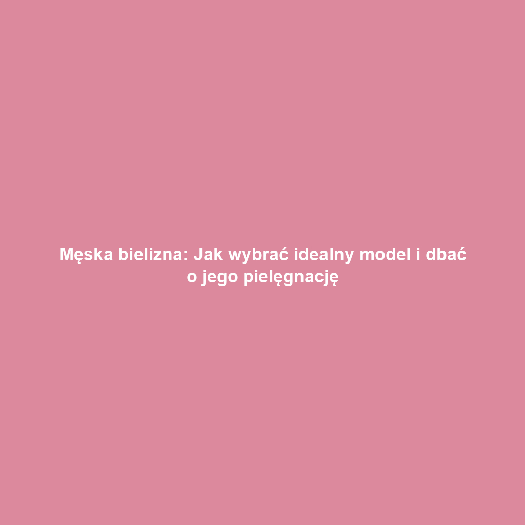 Męska bielizna: Jak wybrać idealny model i dbać o jego pielęgnację