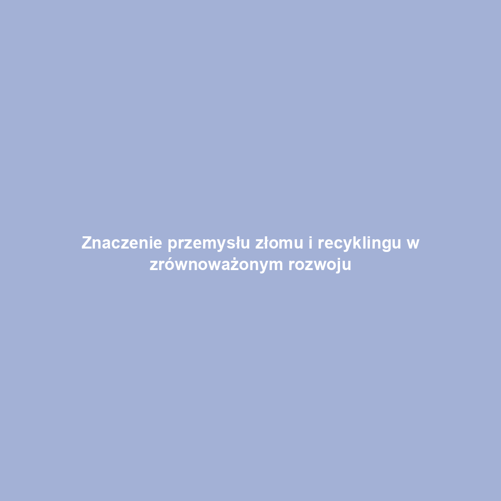 Znaczenie przemysłu złomu i recyklingu w zrównoważonym rozwoju