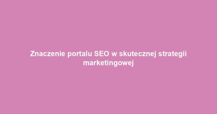 Znaczenie portalu SEO w skutecznej strategii marketingowej