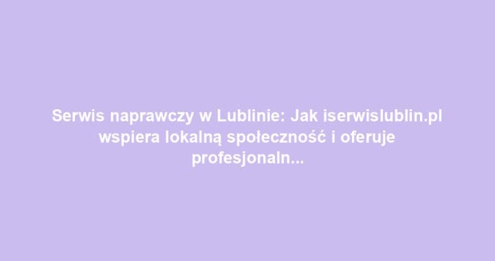 Serwis naprawczy w Lublinie: Jak iserwislublin.pl wspiera lokalną społeczność i oferuje profesjonalne usługi