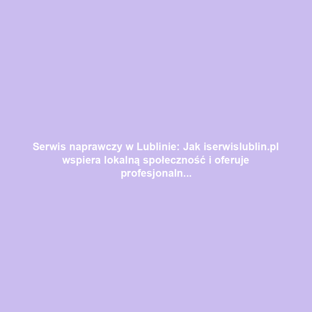 Serwis naprawczy w Lublinie: Jak iserwislublin.pl wspiera lokalną społeczność i oferuje profesjonalne usługi