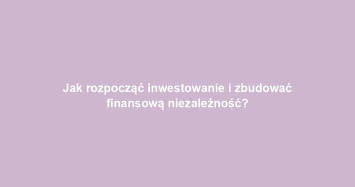 Jak rozpocząć inwestowanie i zbudować finansową niezależność?